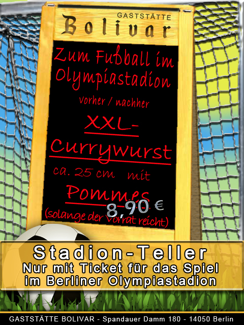 Berlin - Olympiastadion - Heimspiel - Gastmannschaft - Aufwärtsfahrt - günstig - Angebot - Berliner - Currywurst - Pommes - Kaffee - Bier - Biergarten - Terrasse - Lokal - Imbiss - Gaststätte - Fußball - Treffpunkt - Fan - Essen - Trinken - Hertha 10% auf unsere Getränkekarte - wenn ein Ticket für ein Fußballspiel im Olympiastadion am Spieltag vorgelegt wird!   Für die unten aufgeführten Termine, "diese Fußballspiele im Berliner Oympiastadion" öffnen wir für unsere Gäst jeweils um 10 Uhr!  Bei jedem Menschen schlägt das Herz für etwas, unseres schlägt für unsere Gäste und logischerweise für unsere Gaststätte! Wir möchten immer etwas zurückgeben, daher bieten wir den Freunden des Fußballs vor und nach den Spielen im Berliner Olympiastadion etwas an: "Wer mit einem gültigen Ticket (Jahres- oder Tageskarte) am Spieltag vor und/oder nach dem Spiel im Olympiastadion bei uns einkehrt, bekommt 10 % auf unsere regulären Getränkepreise. Zudem werden wir einen wechselnden Stadion-Teller anbieten. So, dass man eine gute Grundlage für eine hoffentlich spannende Zeit im Olympiastadion oder die Heimfahrt hat und wenn wir von einem Angebot sprechen, wird es auch eines sein!  Hier unsere aktuellen Angebote: